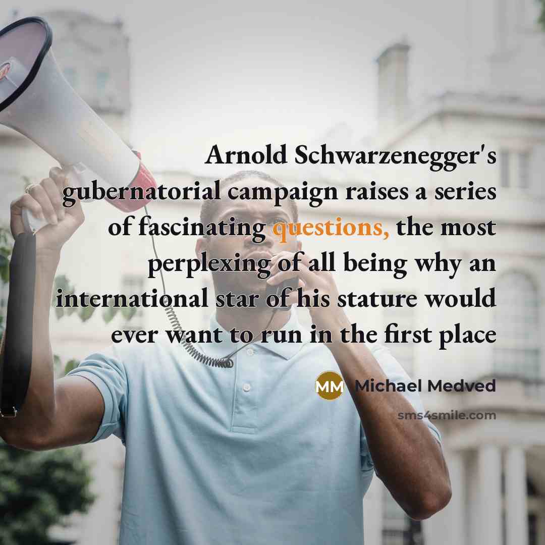 “Arnold Schwarzenegger's gubernatorial campaign raises a series of fascinating questions, the most perplexing of all being why an international star of his stature would ever want to run in the first place” quote by Michael Medved