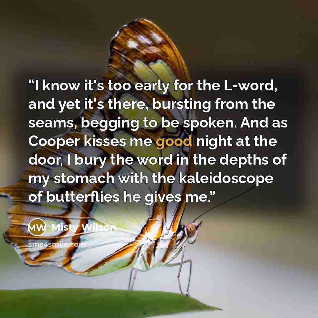 “I know it's too early for the L-word, and yet it's there, bursting from the seams, begging to be spoken. And as Cooper kisses me good night at the door, I bury the word in the depths of my stomach with the kaleidoscope of butterflies he gives me.” quote by Misty Wilson