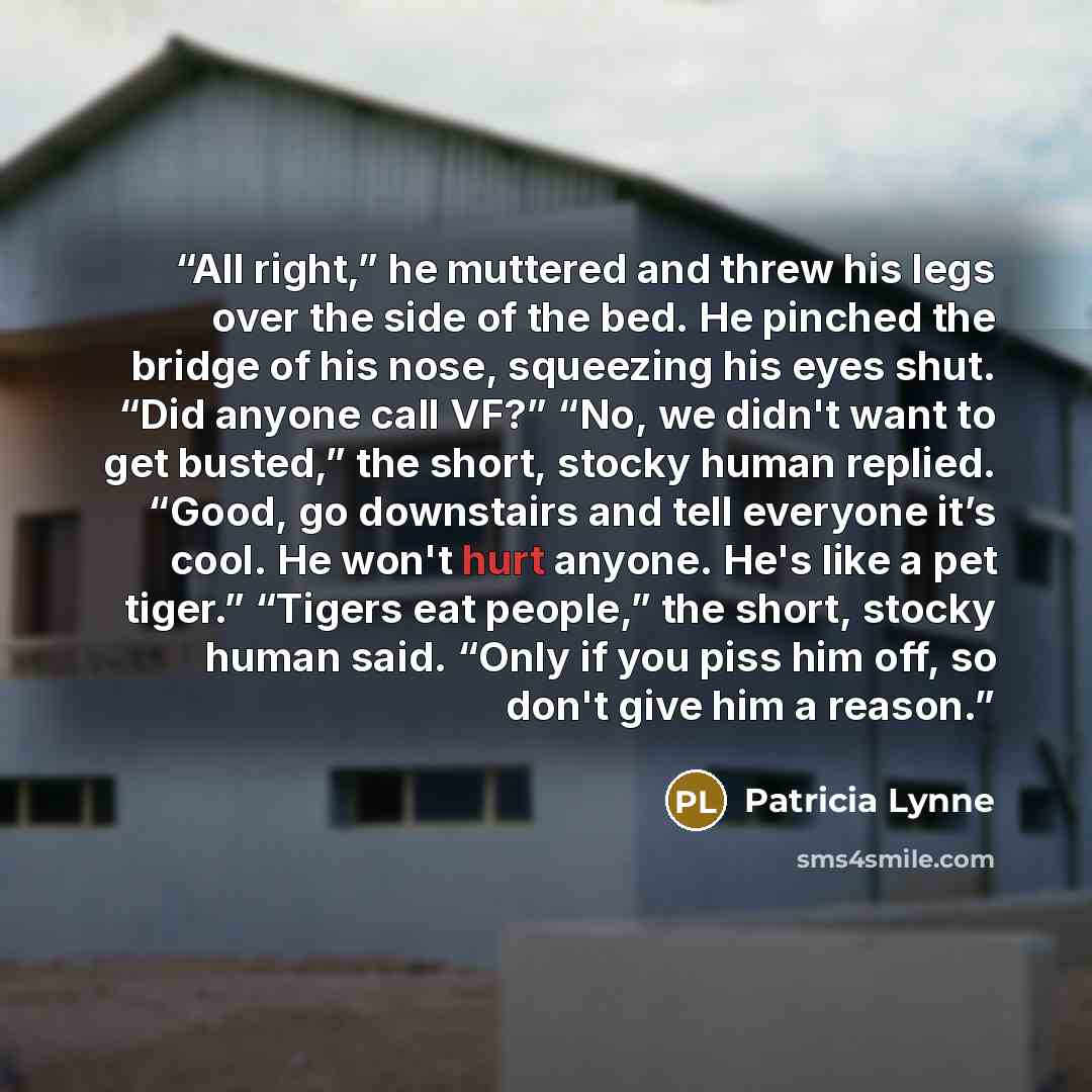 “All right,” he muttered and threw his legs over the side of the bed. He pinched the bridge of his nose, squeezing his eyes shut. “Did anyone call VF?” “No, we didn't want to get busted,” the short, stocky human replied. “Good, go downstairs and tell everyone it’s cool. He won't hurt anyone. He's…” quote by Patricia Lynne