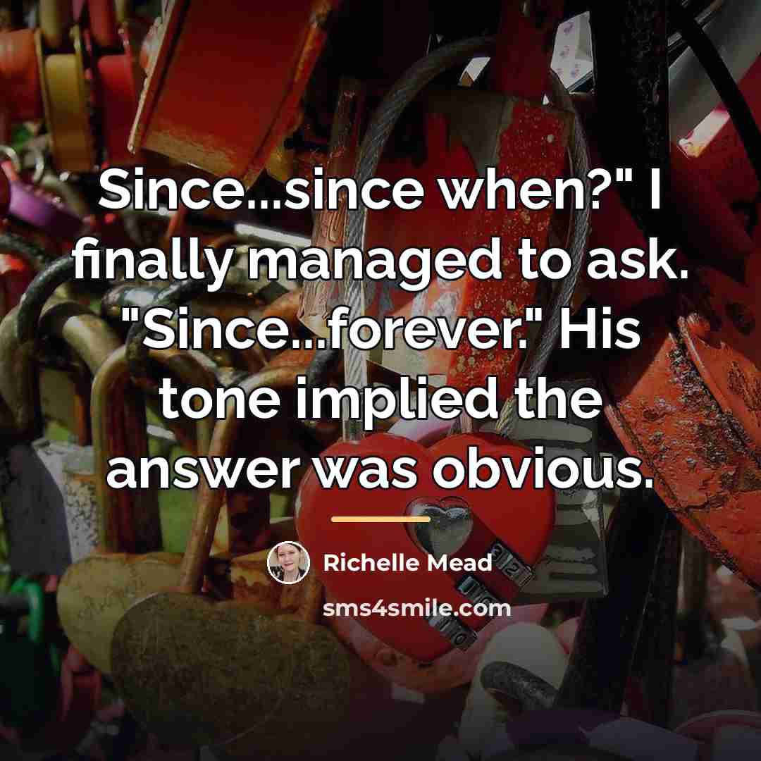 “Since...since when?" I finally managed to ask. "Since...forever." His tone…” quote by Richelle Mead