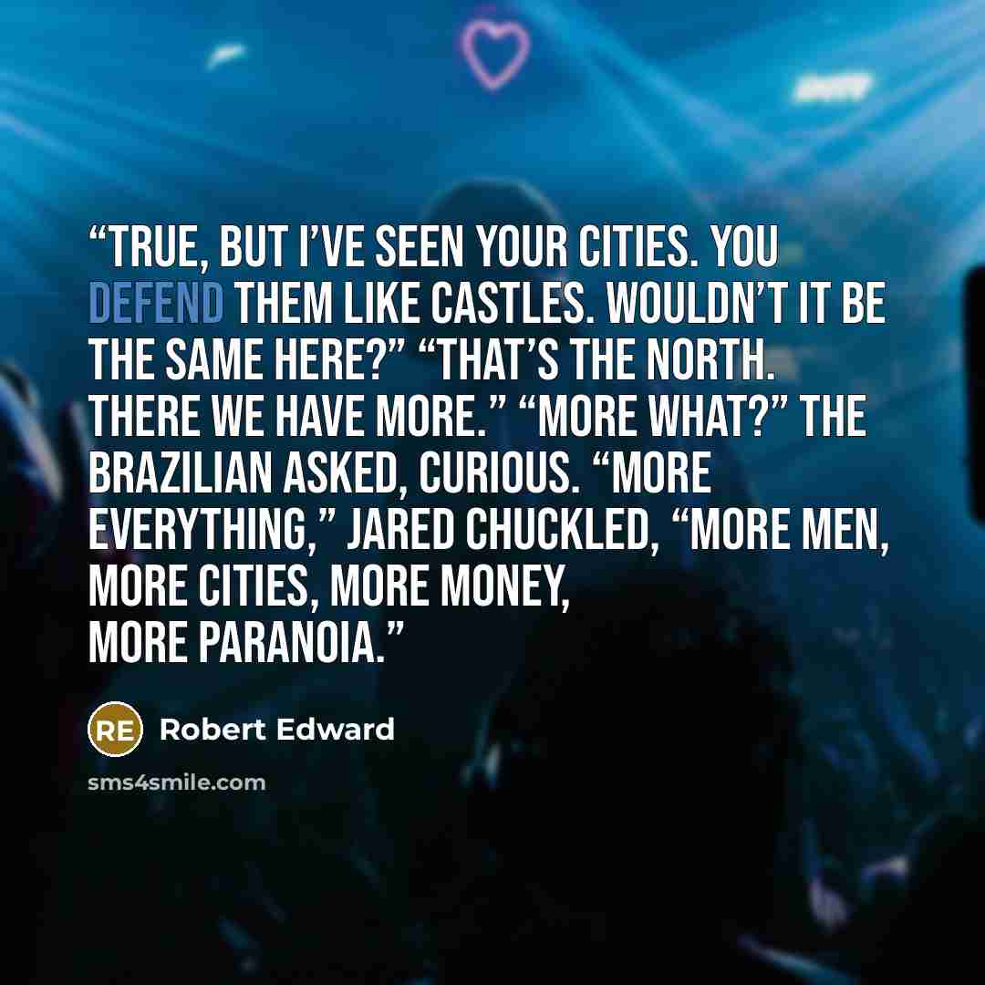 “True, but I’ve seen your cities. You defend them like castles. Wouldn’t it be the same here?” “That’s the North. There we have more.” “More what?” the Brazilian asked, curious. “More everything,” Jared chuckled, “more men, more cities, more money, more paranoia.” quote by Robert Edward