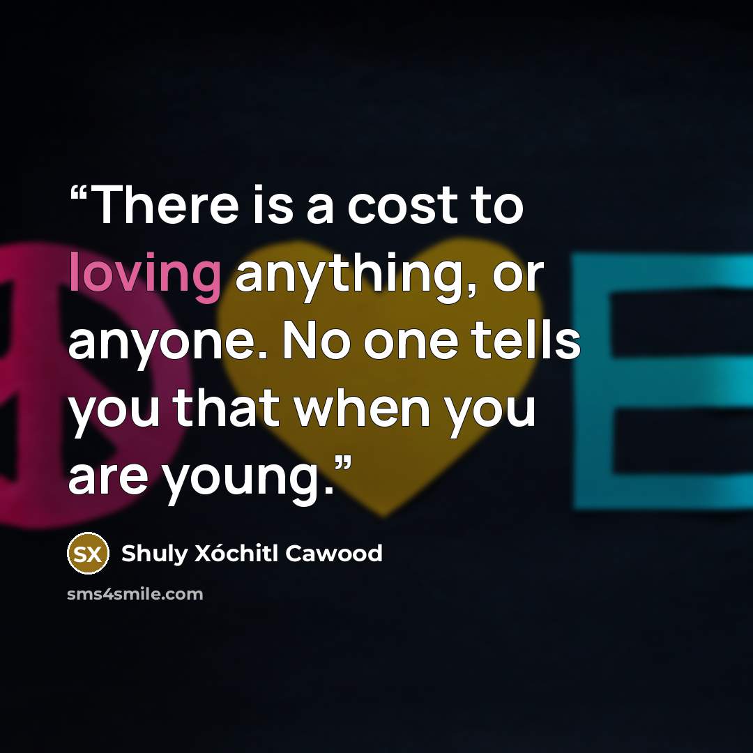 “There is a cost to loving anything, or anyone. No one tells you that when you are young.” quote by Shuly Xóchitl Cawood