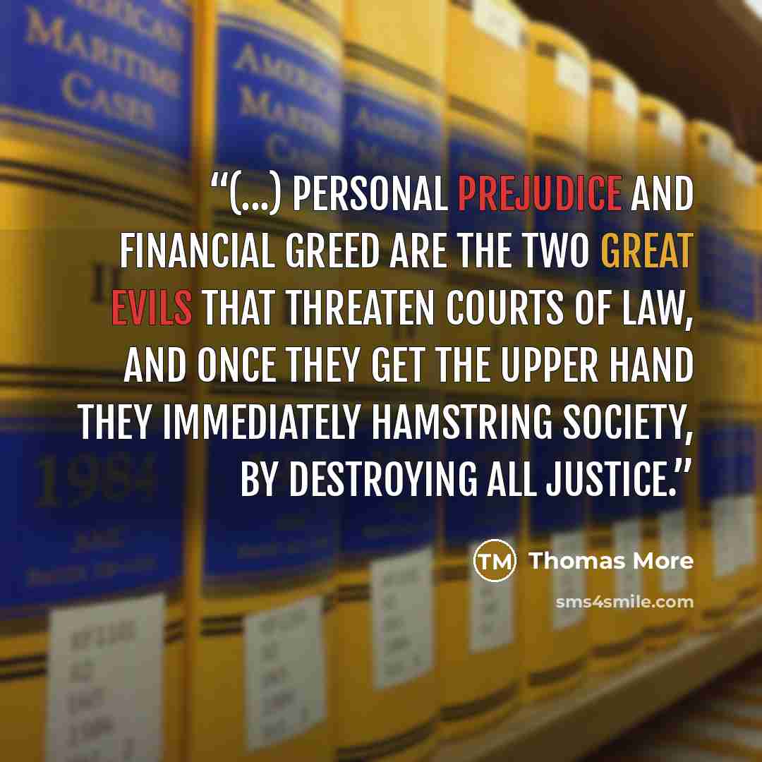 “(...) personal prejudice and financial greed are the two great evils that threaten courts of law, and once they get the upper hand they immediately hamstring society, by destroying all justice.” quote by Thomas More