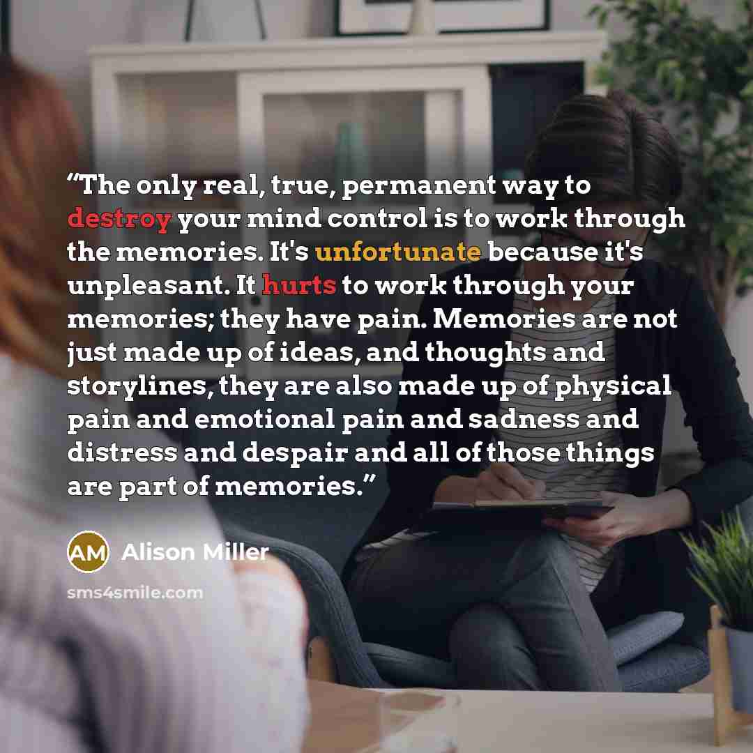 “The only real, true, permanent way to destroy your mind control is to work through the memories. It's unfortunate because it's unpleasant. It hurts to work through your memories; they have pain. Memories are not just made up of ideas, and thoughts and storylines, they are also made up of physical…” quote by Alison Miller