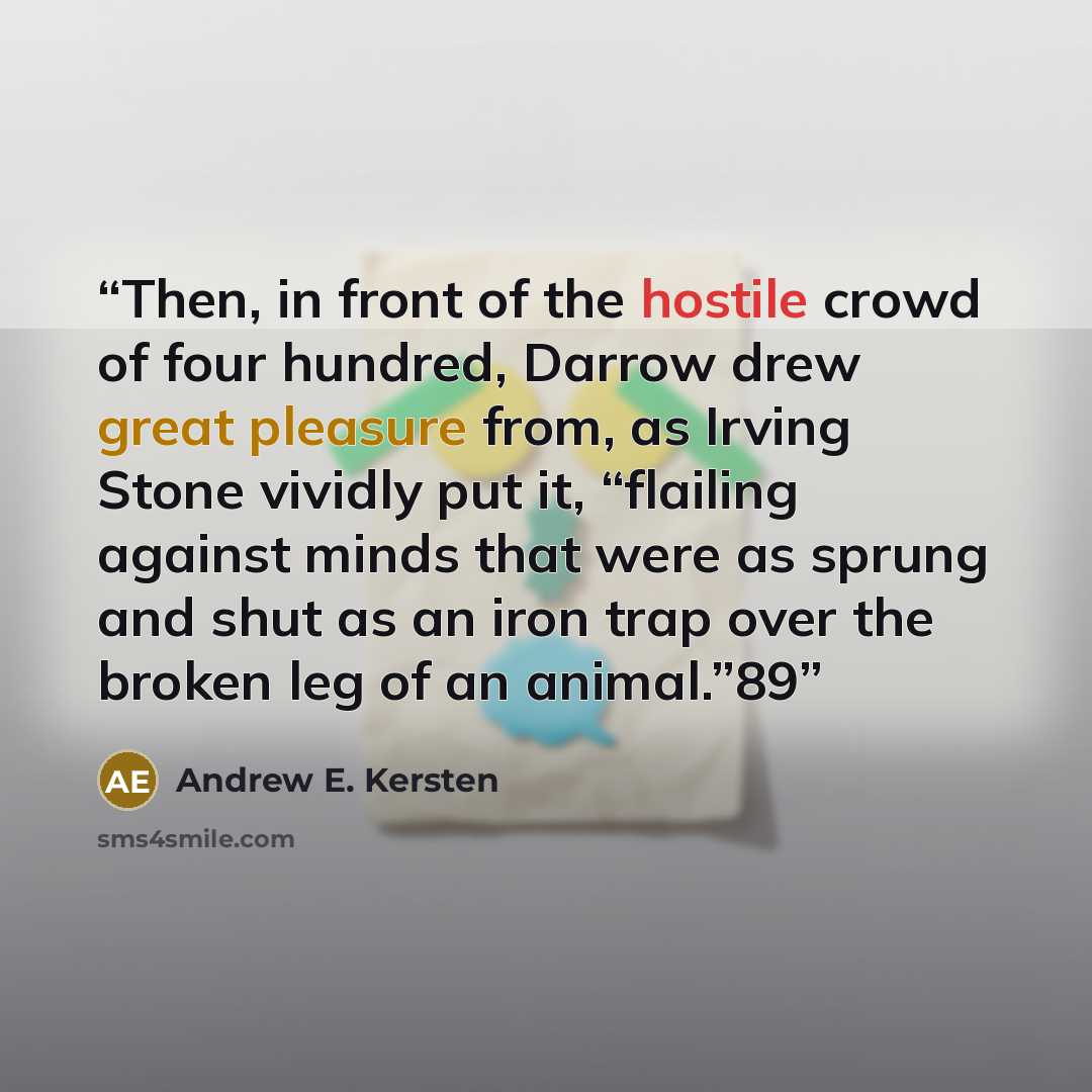 “Then, in front of the hostile crowd of four hundred, Darrow drew great pleasure from, as Irving Stone vividly put it, “flailing against minds that were as sprung and shut as an iron trap over the broken leg of an animal.”89” quote by Andrew E. Kersten