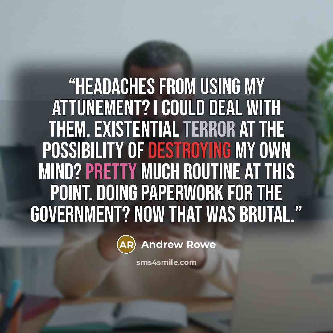 “Headaches from using my attunement? I could deal with them. Existential terror at the possibility of destroying my own mind? Pretty much routine at this point. Doing paperwork for the government? Now that was brutal.” quote by Andrew Rowe