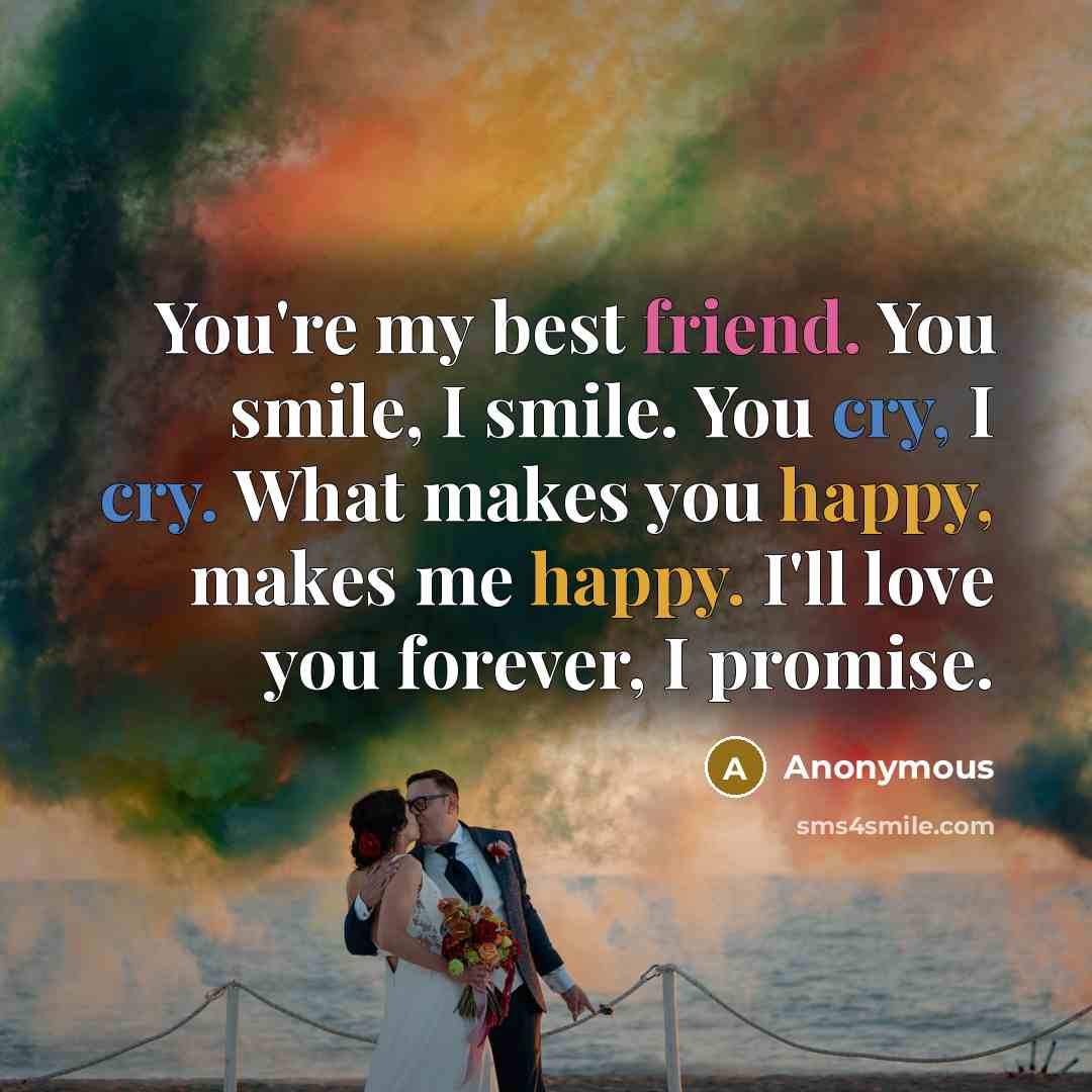 “You're my best friend. You smile, I smile. You cry, I cry. What makes you happy, makes me happy. I'll love you forever, I promise.” quote by Anonymous
