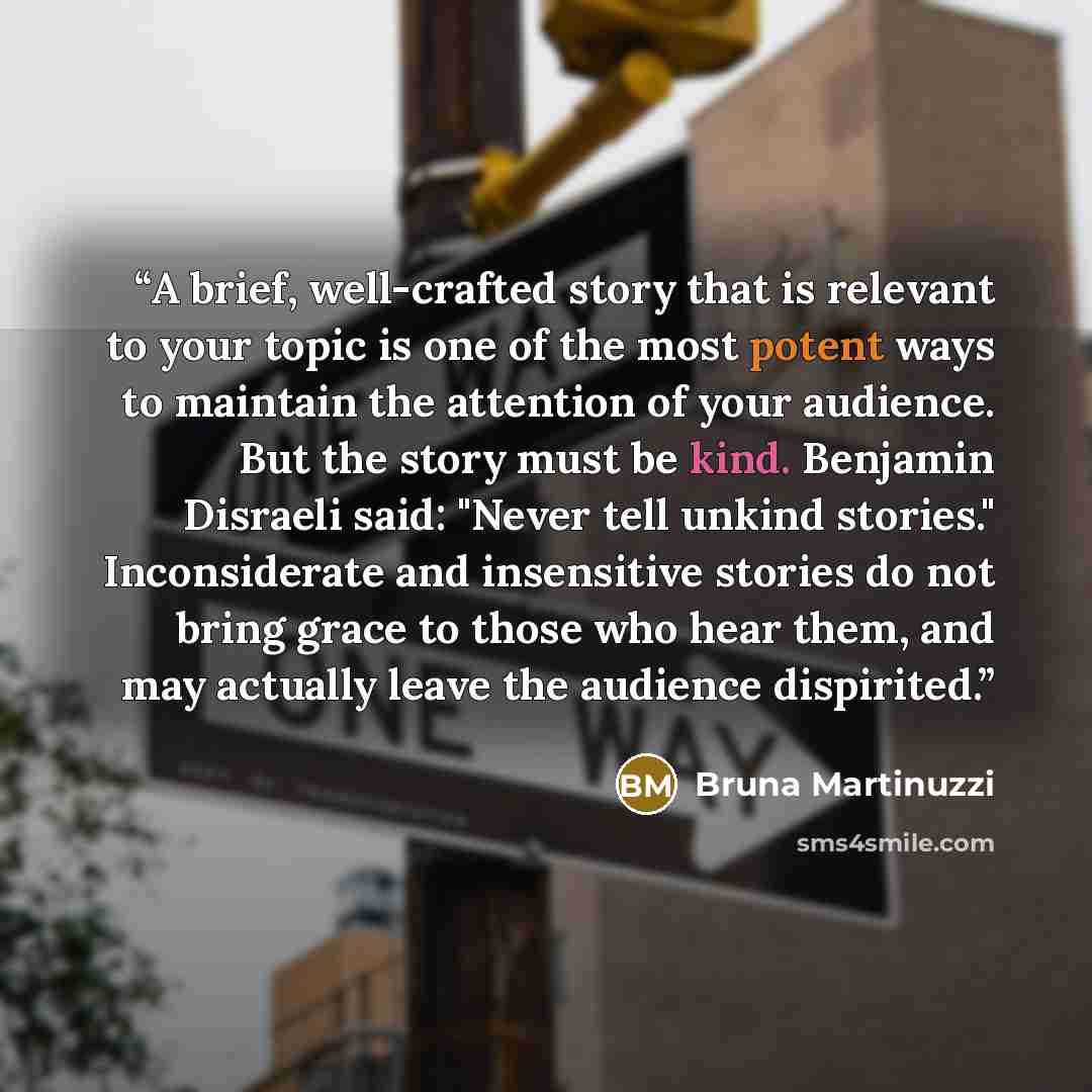 “A brief, well-crafted story that is relevant to your topic is one of the most potent ways to maintain the attention of your audience. But the story must be kind. Benjamin Disraeli said: "Never tell unkind stories." Inconsiderate and insensitive stories do not bring grace to those who hear them…” quote by Bruna Martinuzzi