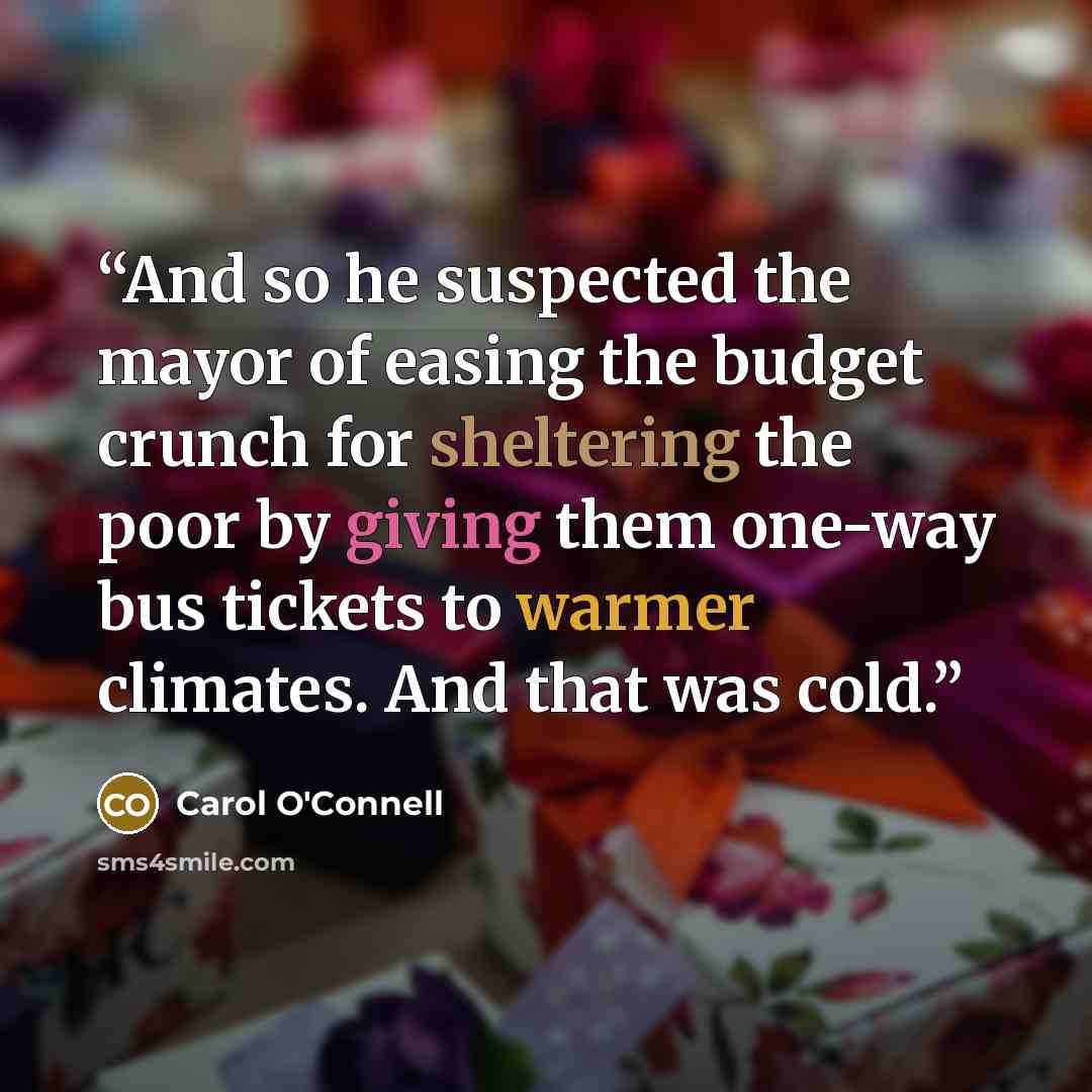 “And so he suspected the mayor of easing the budget crunch for sheltering the poor by giving them one-way bus tickets to warmer climates. And that was cold.” quote by Carol O'Connell