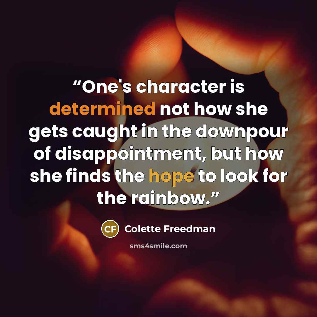 “One's character is determined not how she gets caught in the downpour of disappointment, but how she finds the hope to look for the rainbow.” quote by Colette Freedman