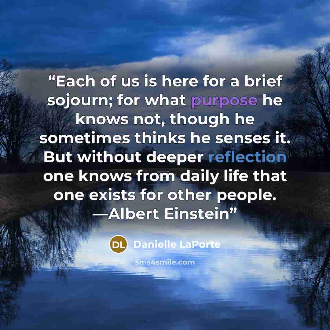 “Each of us is here for a brief sojourn; for what purpose he knows not, though he sometimes thinks he senses it. But without deeper reflection one knows from daily life that one exists for other people. —Albert Einstein” quote by Danielle LaPorte
