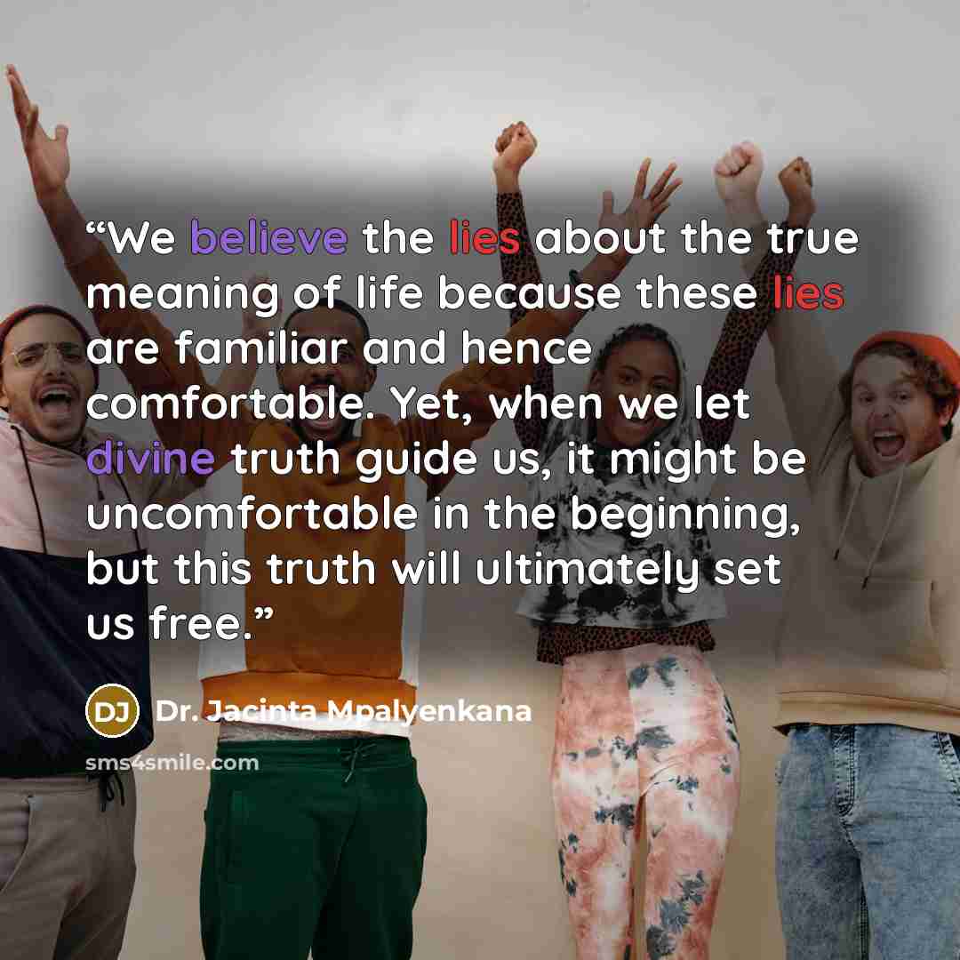 “We believe the lies about the true meaning of life because these lies are familiar and hence comfortable. Yet, when we let divine truth guide us, it might be uncomfortable in the beginning, but this truth will ultimately set us free.” quote by Dr. Jacinta Mpalyenkana