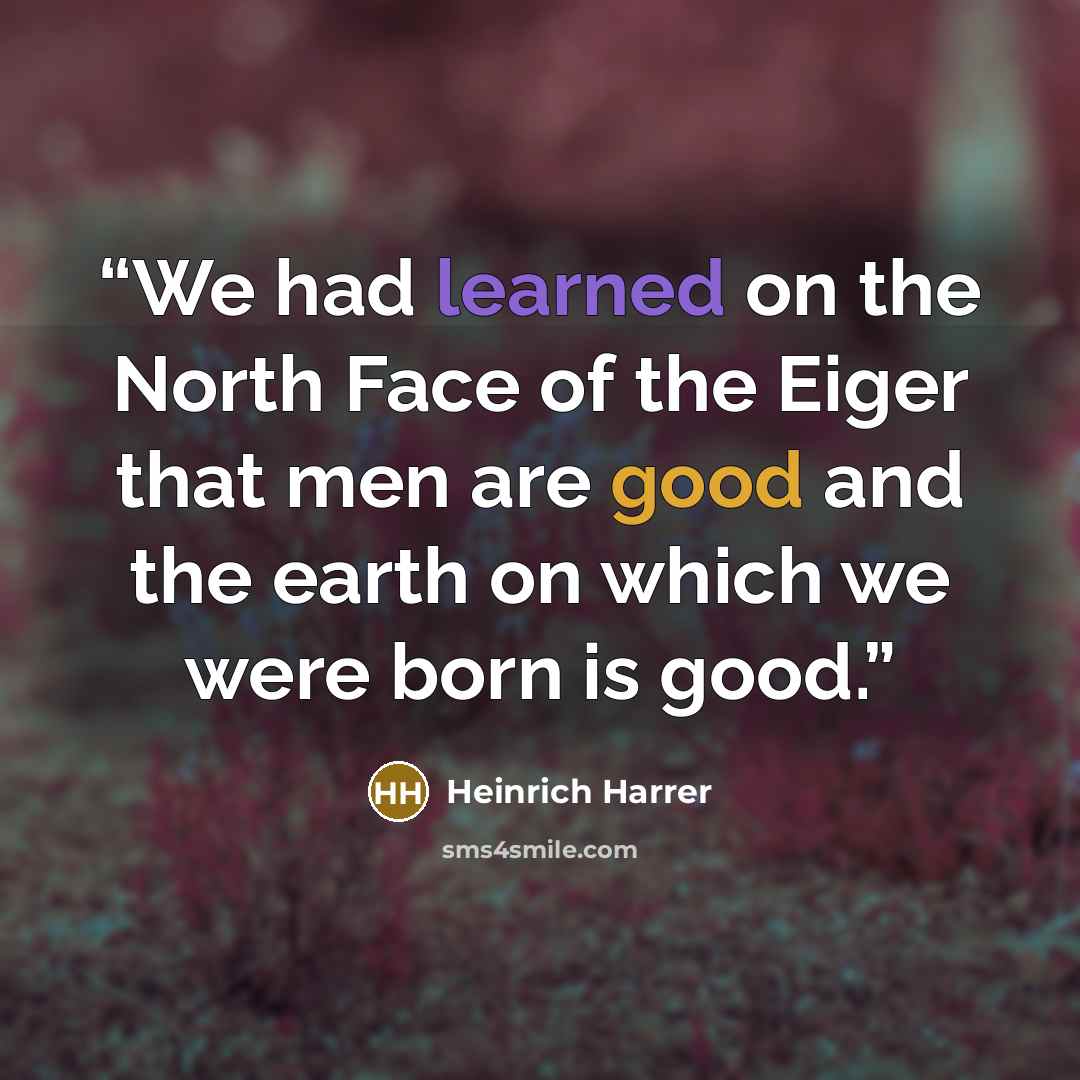 “We had learned on the North Face of the Eiger that men are good and the earth on which we were born is good.” quote by Heinrich Harrer