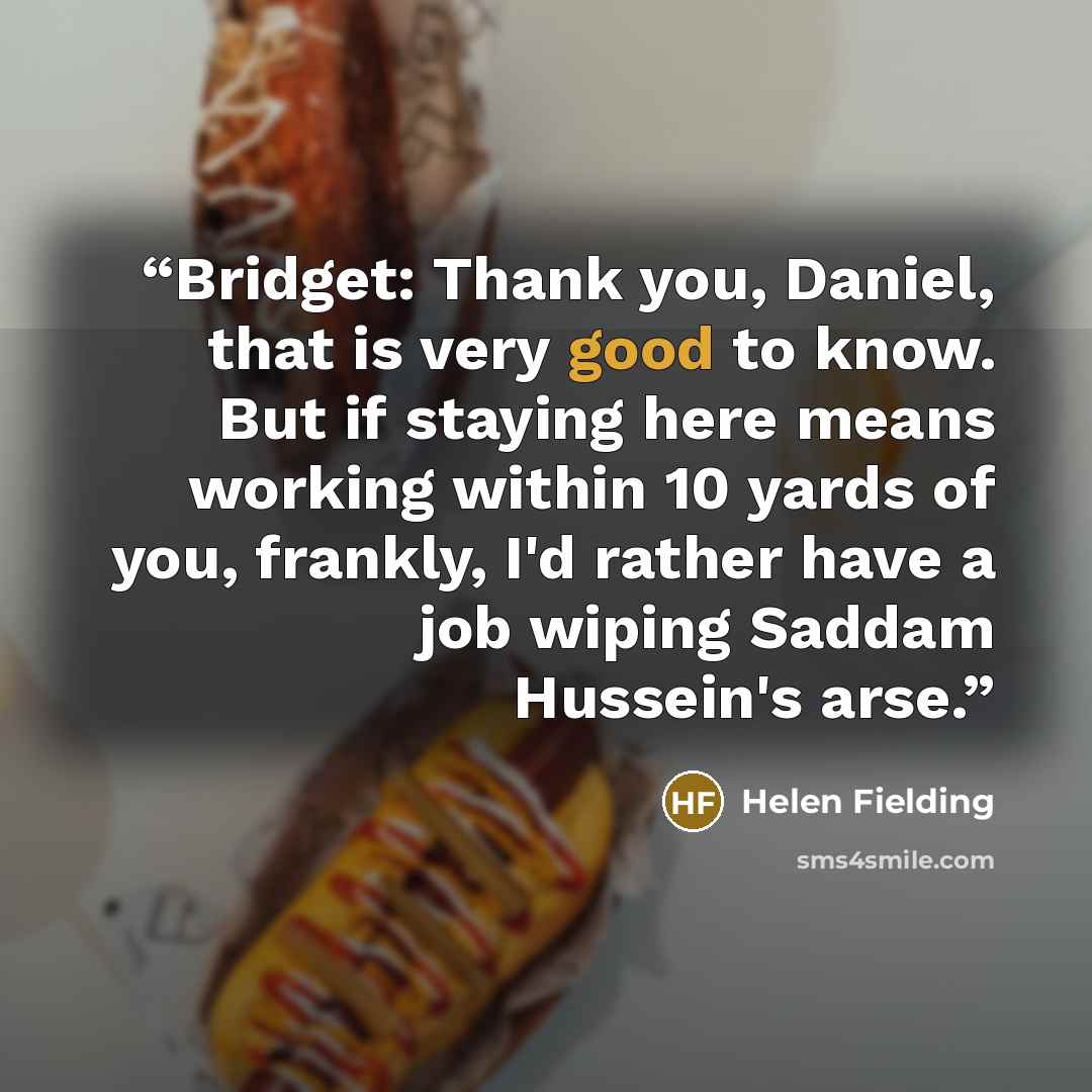 “Bridget: Thank you, Daniel, that is very good to know. But if staying here means working within 10 yards of you, frankly, I'd rather have a job wiping Saddam Hussein's arse.” quote by Helen Fielding