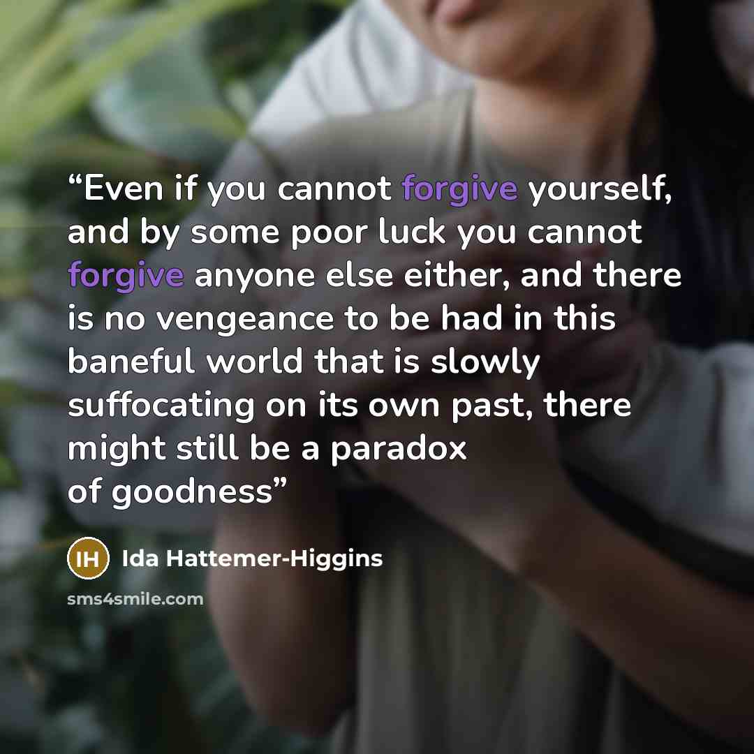 “Even if you cannot forgive yourself, and by some poor luck you cannot forgive anyone else either, and there is no vengeance to be had in this baneful world that is slowly suffocating on its own past, there might still be a paradox of goodness” quote by Ida Hattemer-Higgins