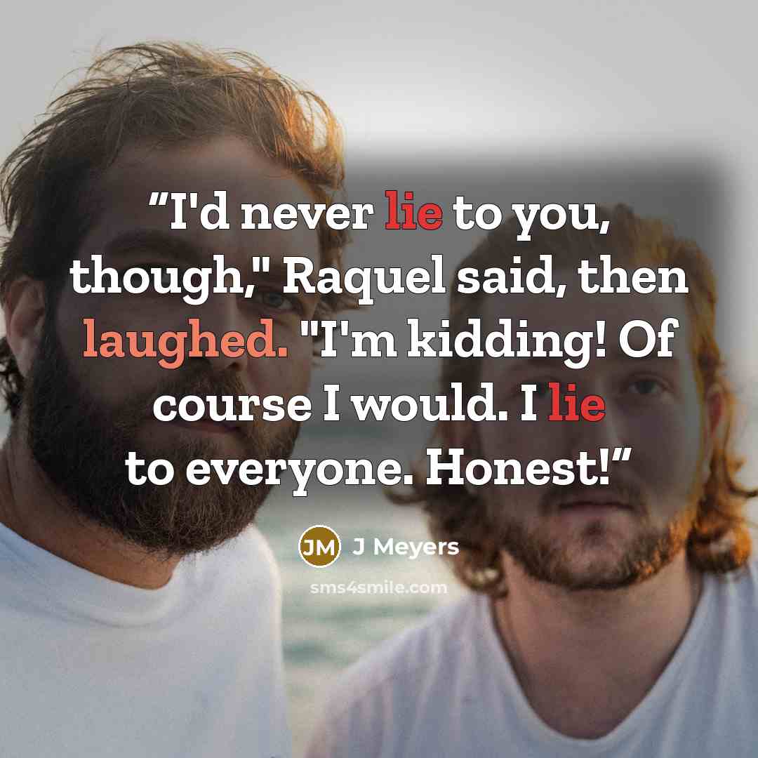 “I'd never lie to you, though," Raquel said, then laughed. "I'm kidding! Of course I would. I lie to everyone. Honest!” quote by J Meyers