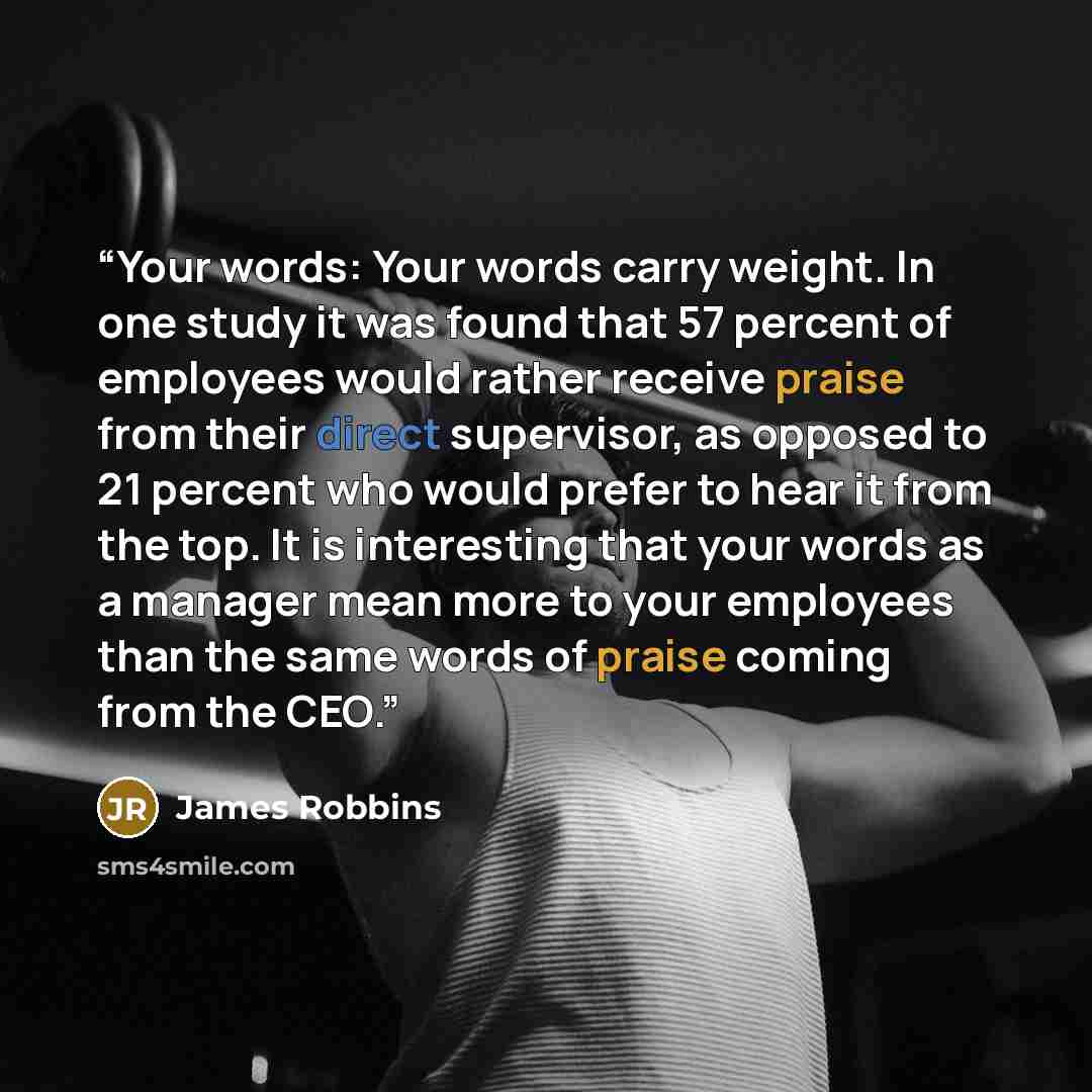“Your words: Your words carry weight. In one study it was found that 57 percent of employees would rather receive praise from their direct supervisor, as opposed to 21 percent who would prefer to hear it from the top. It is interesting that your words as a manager mean more to your employees than…” quote by James Robbins