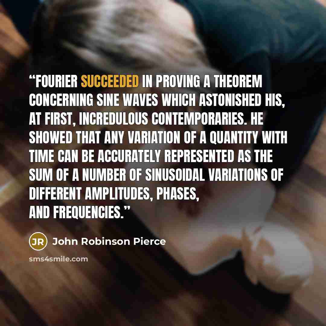 “Fourier succeeded in proving a theorem concerning sine waves which astonished his, at first, incredulous contemporaries. He showed that any variation of a quantity with time can be accurately represented as the sum of a number of sinusoidal variations of different amplitudes, phases, and…” quote by John Robinson Pierce