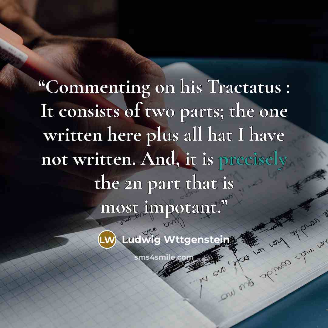 “Commenting on his Tractatus : It consists of two parts; the one written here plus all hat I have not written. And, it is precisely the 2n part that is most impotant.” quote by Ludwig Wttgenstein