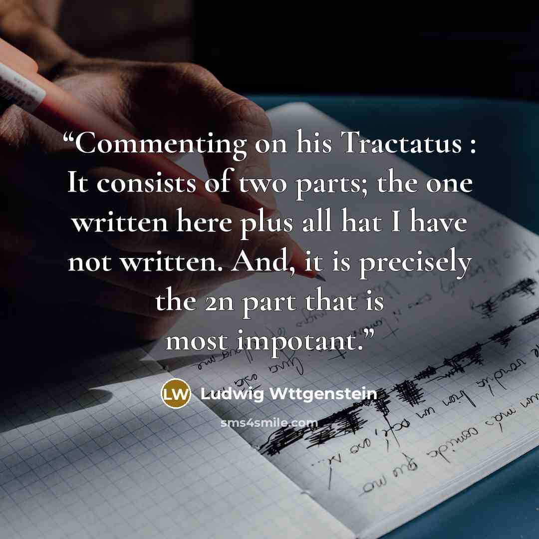 “Commenting on his Tractatus : It consists of two parts; the one written here plus all hat I have not written. And, it is precisely the 2n part that is most impotant.” quote by Ludwig Wttgenstein