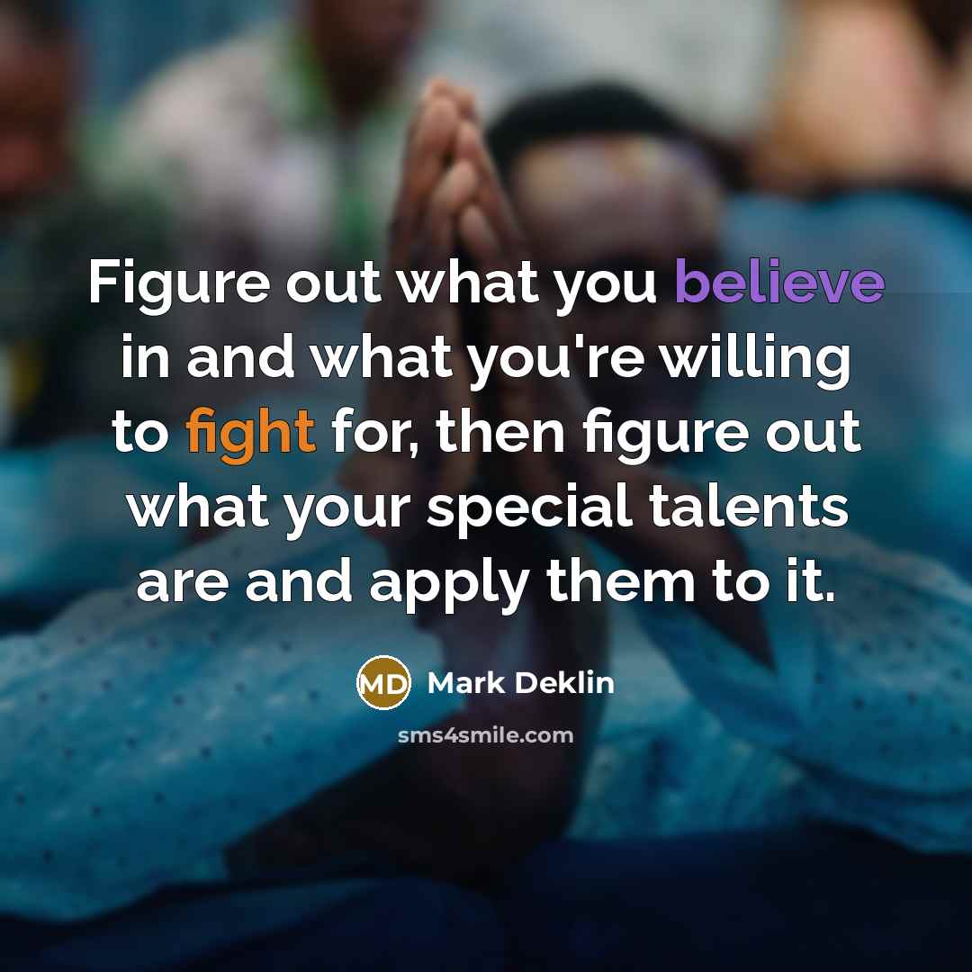 “Figure out what you believe in and what you're willing to fight for, then figure out what your special talents are and apply them to it.” quote by Mark Deklin