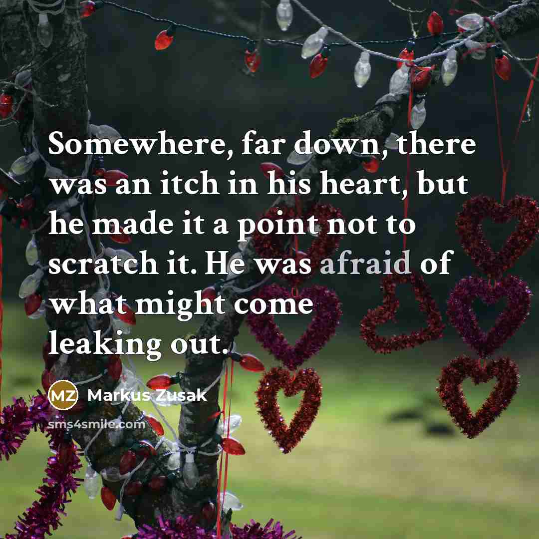 “Somewhere, far down, there was an itch in his heart, but he made it a point not to scratch it. He was afraid of what might come leaking out.” quote by Markus Zusak
