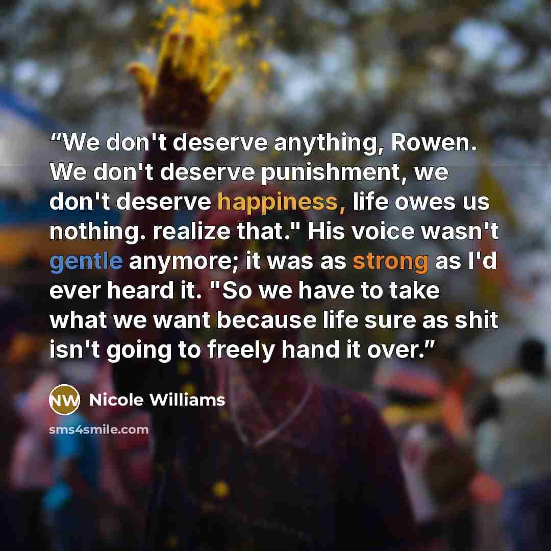 “We don't deserve anything, Rowen. We don't deserve punishment, we don't deserve happiness, life owes us nothing. realize that." His voice wasn't gentle anymore; it was as strong as I'd ever heard it. "So we have to take what we want because life sure as shit isn't going to freely hand it over.” quote by Nicole Williams