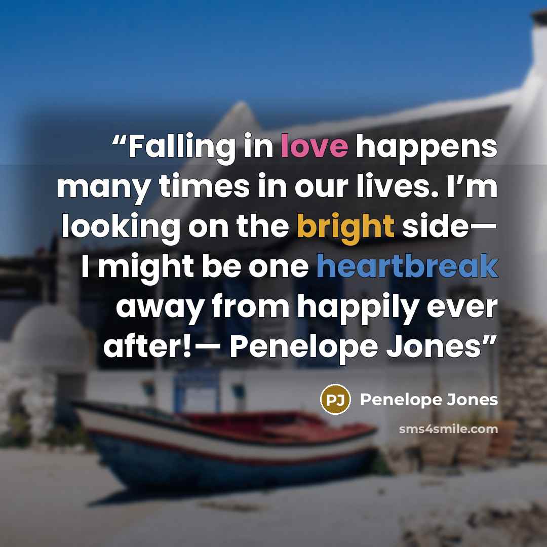“Falling in love happens many times in our lives. I’m looking on the bright side— I might be one heartbreak away from happily ever after!— Penelope Jones” quote by Penelope Jones