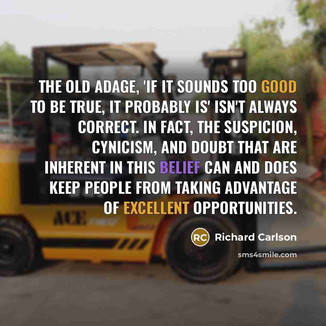 “The old adage, 'If it sounds too good to be true, it probably is' isn't always correct. In fact, the suspicion, cynicism, and doubt that are inherent in this belief can and does keep people from taking advantage of excellent opportunities.” quote by Richard Carlson