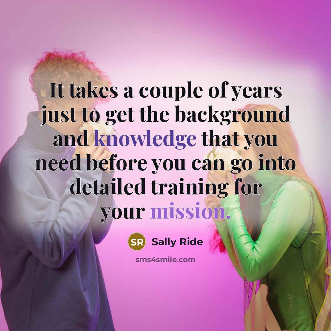 “It takes a couple of years just to get the background and knowledge that you need before you can go into detailed training for your mission.” quote by Sally Ride