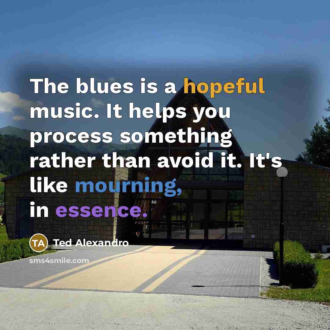 “The blues is a hopeful music. It helps you process something rather than avoid it. It's like mourning, in essence.” quote by Ted Alexandro