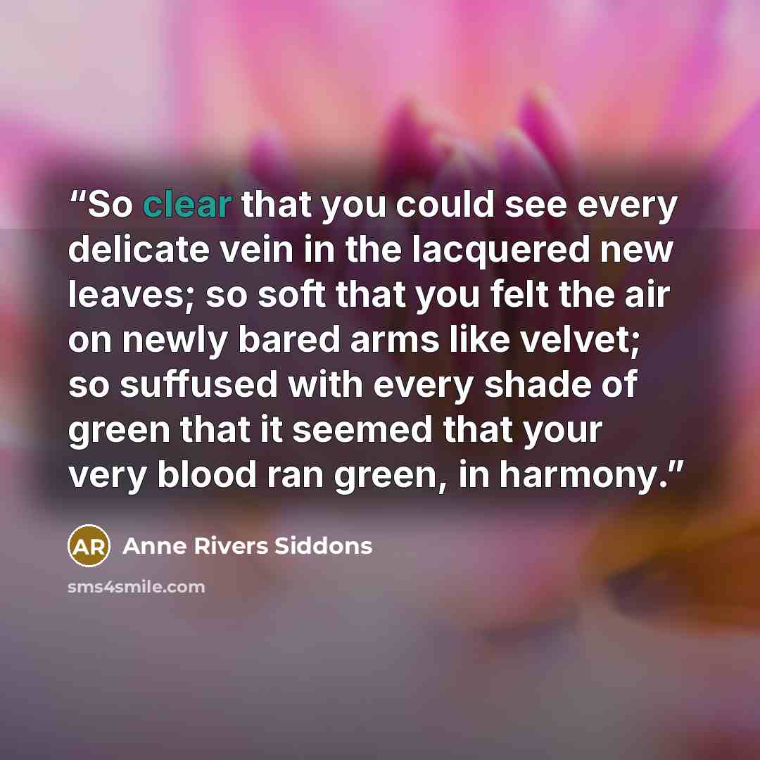 “So clear that you could see every delicate vein in the lacquered new leaves; so soft that you felt the air on newly bared arms like velvet; so suffused with every shade of green that it seemed that your very blood ran green, in harmony.” quote by Anne Rivers Siddons