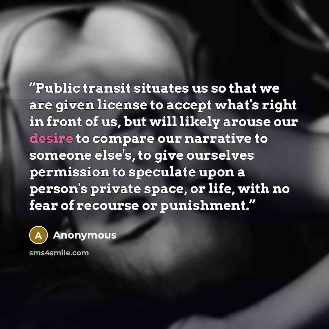 “Public transit situates us so that we are given license to accept what's right in front of us, but will likely arouse our desire to compare our narrative to someone else's, to give ourselves permission to speculate upon a person's private space, or life, with no fear of recourse or punishment.” quote by Anonymous