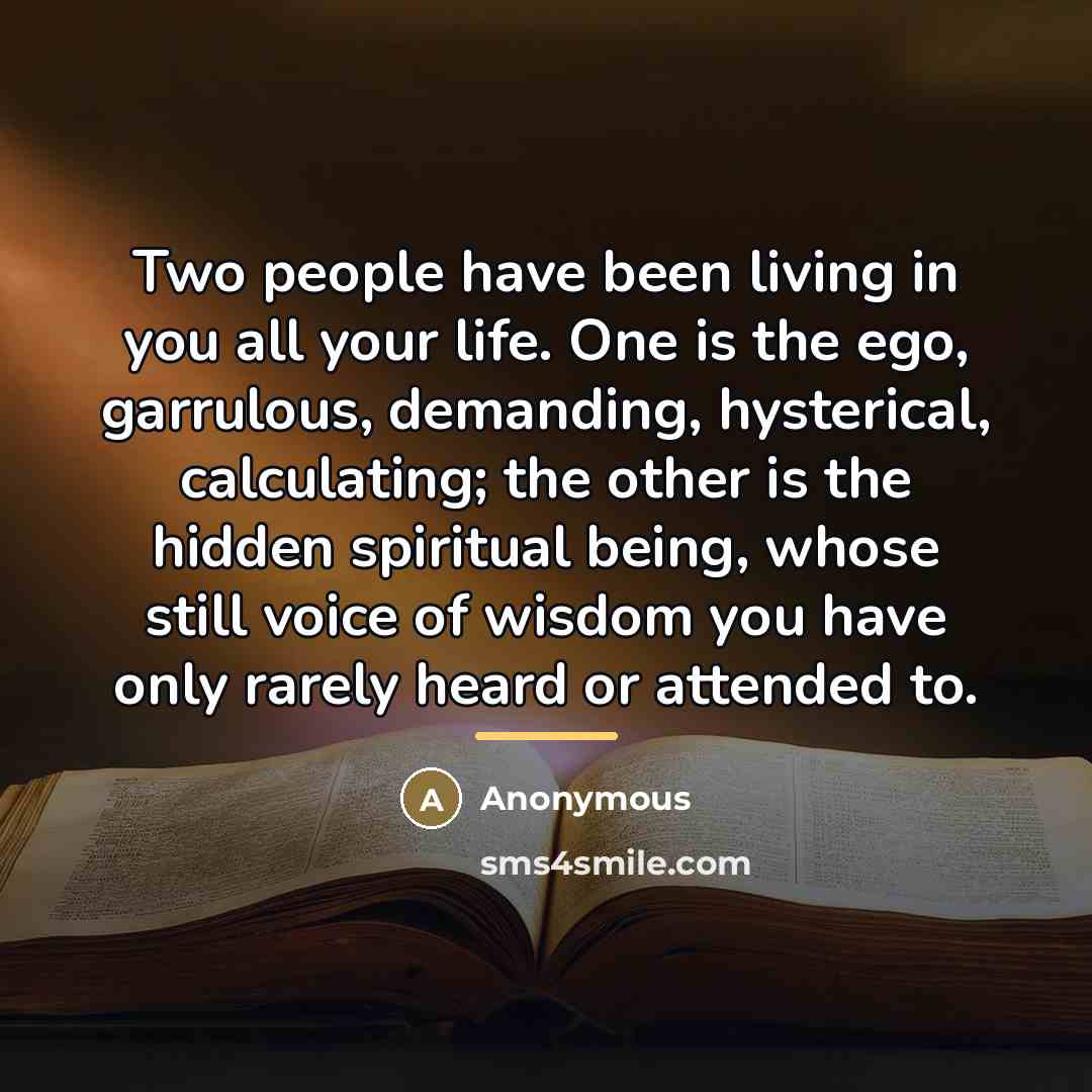 “Two people have been living in you all your life. One is the ego, garrulous, demanding, hysterical, calculating; the other is the hidden spiritual being, whose still voice of wisdom you have only rarely heard or attended to.” quote by Anonymous