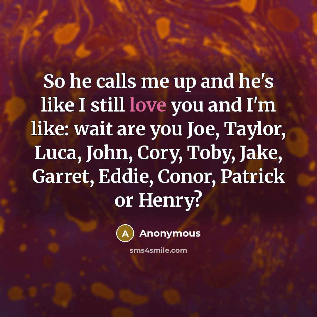 “So he calls me up and he's like I still love you and I'm like: wait are you Joe, Taylor, Luca, John, Cory, Toby, Jake, Garret, Eddie, Conor, Patrick or Henry?” quote by Anonymous