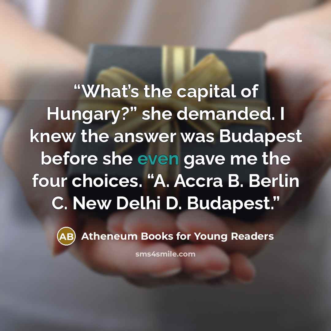“What’s the capital of Hungary?” she demanded. I knew the answer was Budapest before she even gave me the four choices. “A. Accra B. Berlin C. New Delhi D. Budapest.” quote by Atheneum Books for Young Readers