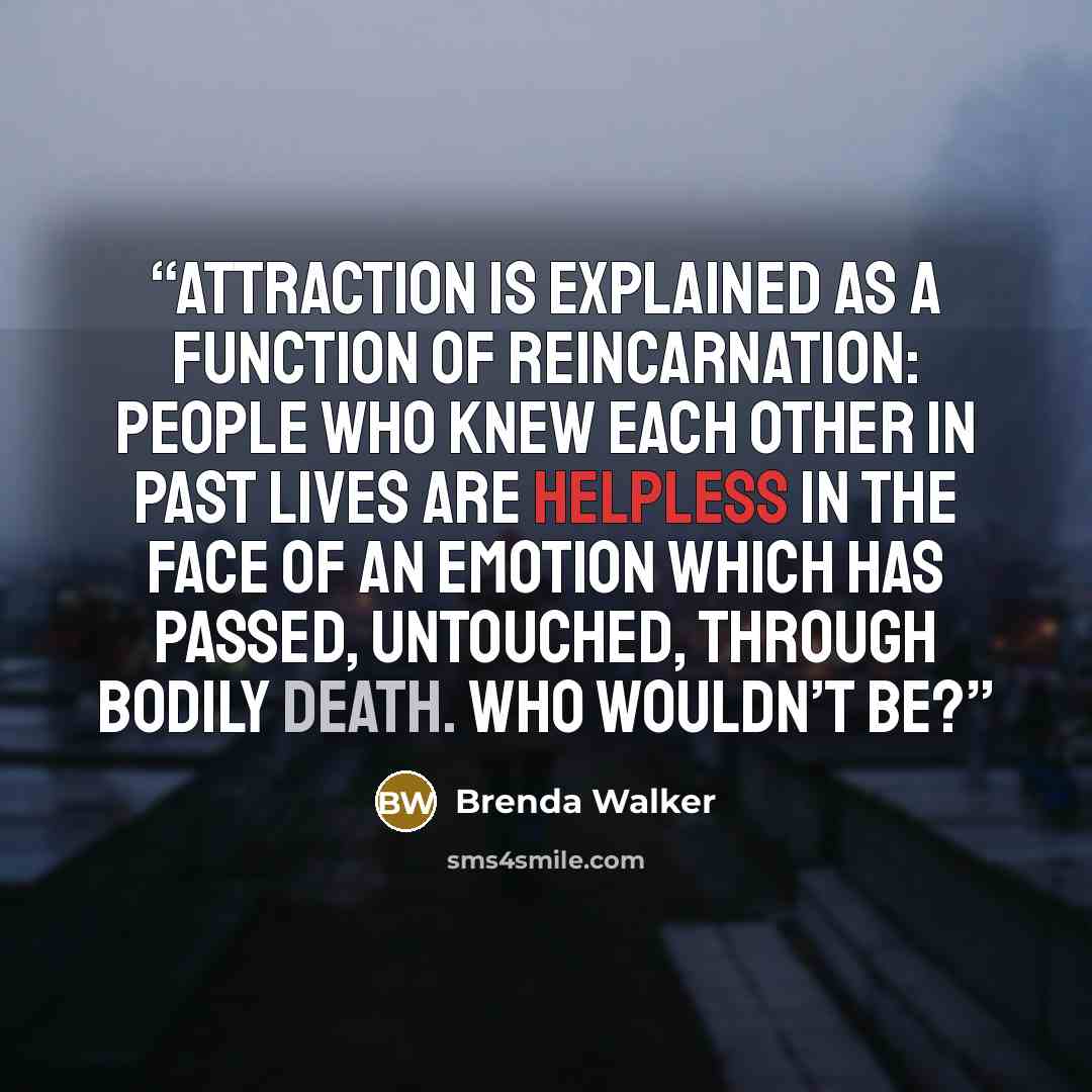 “Attraction is explained as a function of reincarnation: people who knew each other in past lives are helpless in the face of an emotion which has passed, untouched, through bodily death. Who wouldn’t be?” quote by Brenda Walker