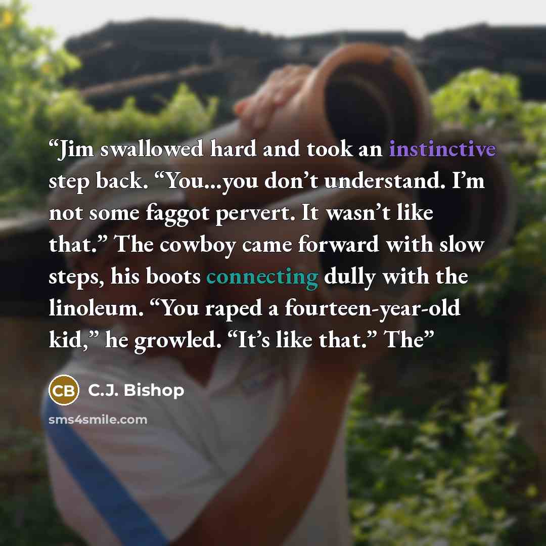 “Jim swallowed hard and took an instinctive step back. “You…you don’t understand. I’m not some faggot pervert. It wasn’t like that.” The cowboy came forward with slow steps, his boots connecting dully with the linoleum. “You raped a fourteen-year-old kid,” he growled. “It’s like that.” The” quote by C.J. Bishop