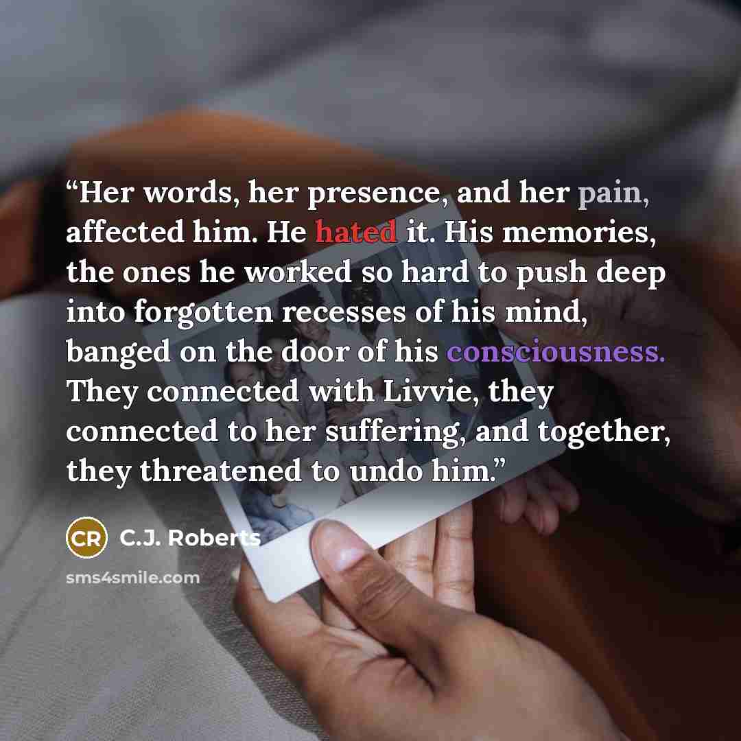 “Her words, her presence, and her pain, affected him. He hated it. His memories, the ones he worked so hard to push deep into forgotten recesses of his mind, banged on the door of his consciousness. They connected with Livvie, they connected to her suffering, and together, they threatened to undo…” quote by C.J. Roberts