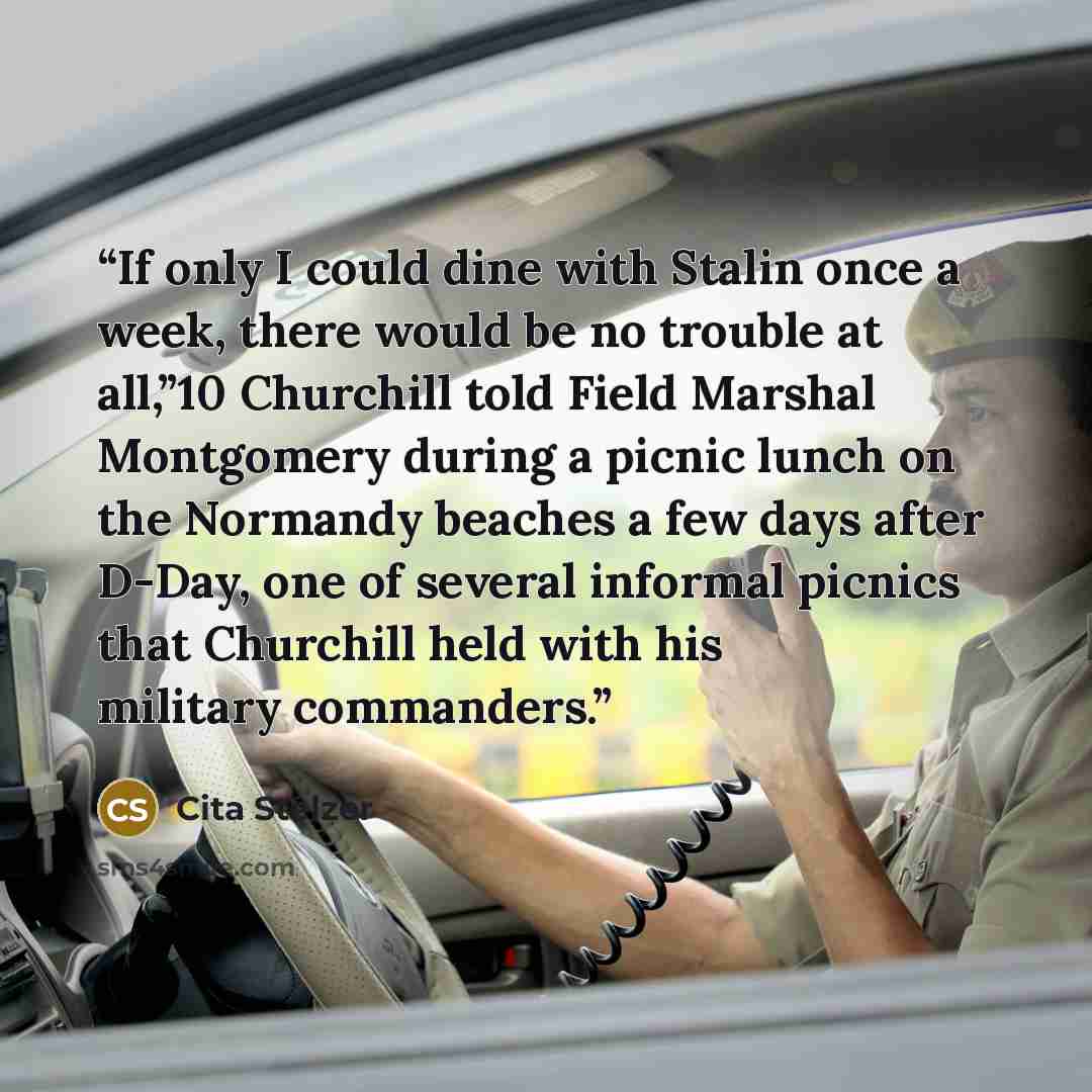“If only I could dine with Stalin once a week, there would be no trouble at all,”10 Churchill told Field Marshal Montgomery during a picnic lunch on the Normandy beaches a few days after D-Day, one of several informal picnics that Churchill held with his military commanders.” quote by Cita Stelzer