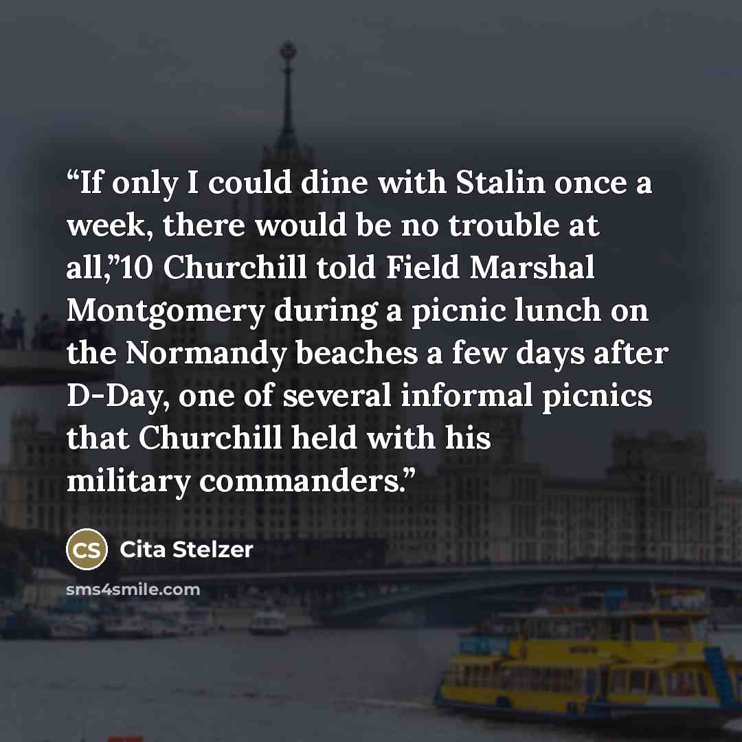 “If only I could dine with Stalin once a week, there would be no trouble at all,”10 Churchill told Field Marshal Montgomery during a picnic lunch on the Normandy beaches a few days after D-Day, one of several informal picnics that Churchill held with his military commanders.” quote by Cita Stelzer