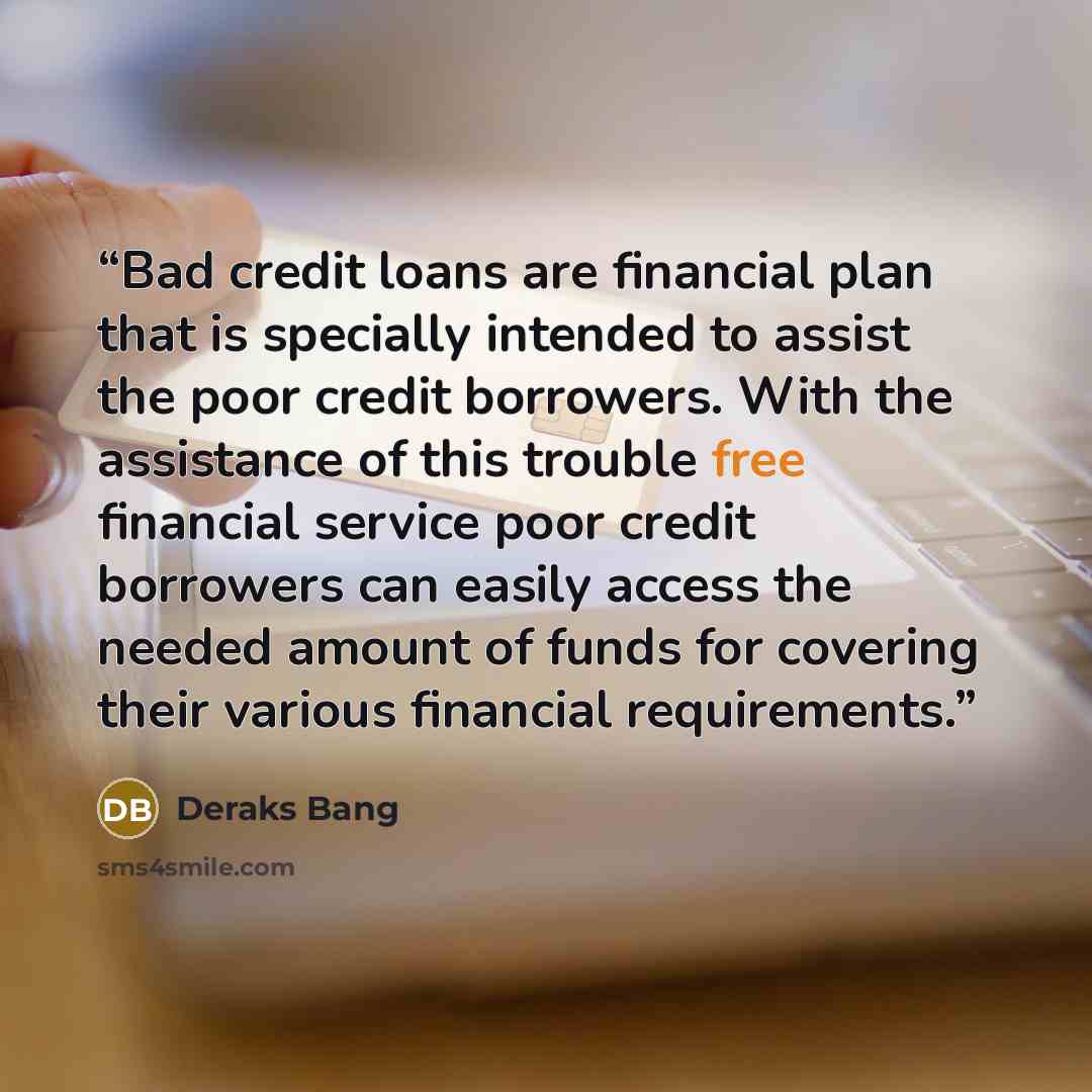 “Bad credit loans are financial plan that is specially intended to assist the poor credit borrowers. With the assistance of this trouble free financial service poor credit borrowers can easily access the needed amount of funds for covering their various financial requirements.” quote by Deraks Bang