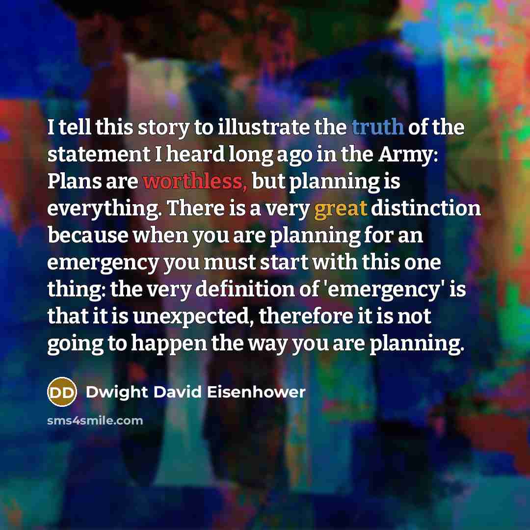 “I tell this story to illustrate the truth of the statement I heard long ago in the Army: Plans are worthless, but planning is everything. There is a very great distinction because when you are planning for an emergency you must start with this one thing: the very definition of 'emergency' is that…” quote by Dwight David Eisenhower