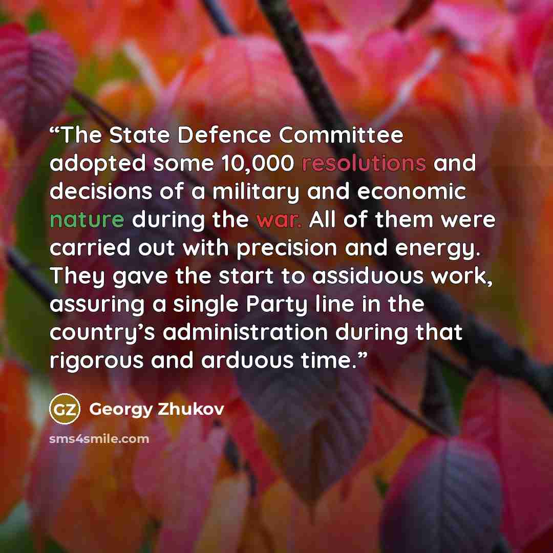 “The State Defence Committee adopted some 10,000 resolutions and decisions of a military and economic nature during the war. All of them were carried out with precision and energy. They gave the start to assiduous work, assuring a single Party line in the country’s administration during that…” quote by Georgy Zhukov