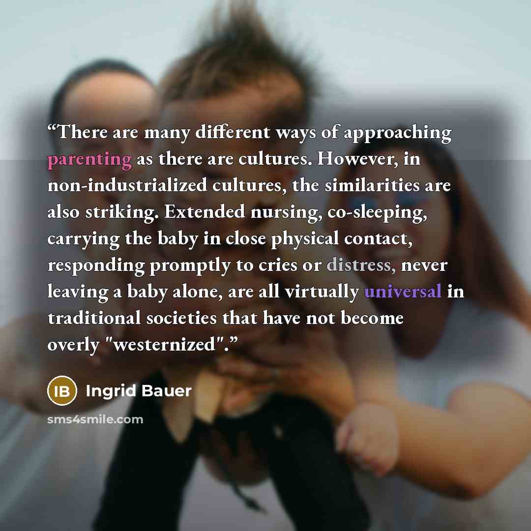 “There are many different ways of approaching parenting as there are cultures. However, in non-industrialized cultures, the similarities are also striking. Extended nursing, co-sleeping, carrying the baby in close physical contact, responding promptly to cries or distress, never leaving a baby…” quote by Ingrid Bauer