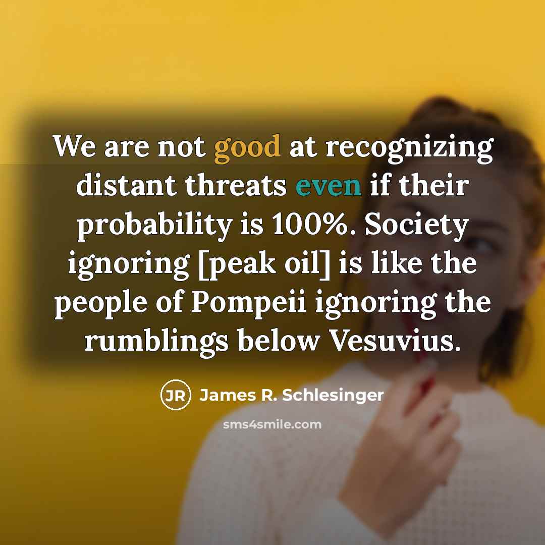 “We are not good at recognizing distant threats even if their probability is 100%. Society ignoring [peak oil] is like the people of Pompeii ignoring the rumblings below Vesuvius.” quote by James R. Schlesinger