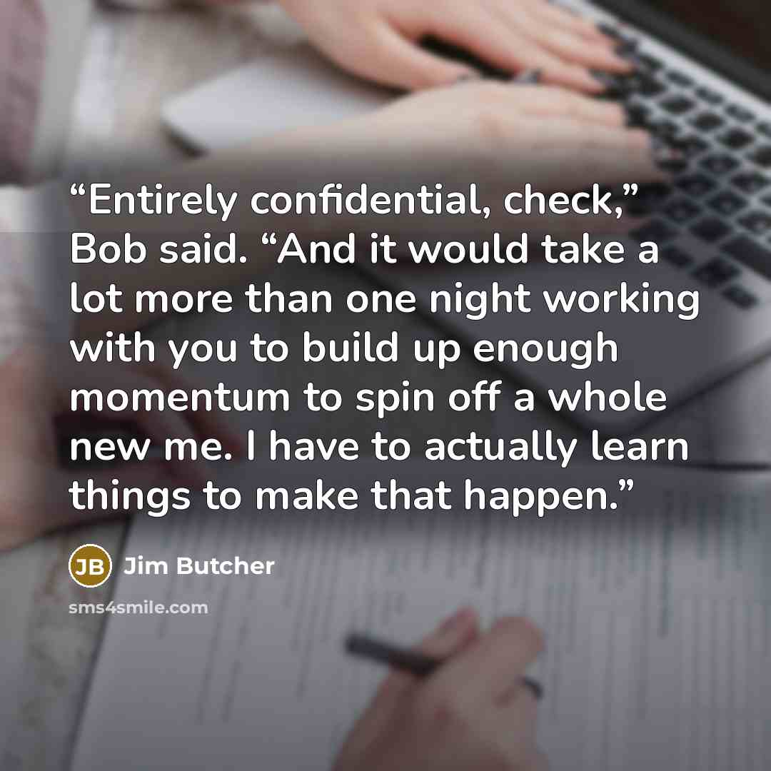 “Entirely confidential, check,” Bob said. “And it would take a lot more than one night working with you to build up enough momentum to spin off a whole new me. I have to actually learn things to make that happen.” quote by Jim Butcher