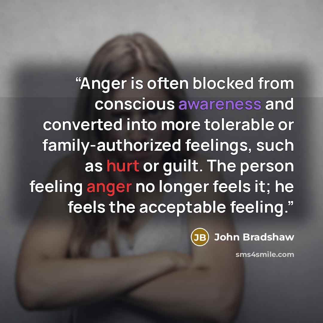 “Anger is often blocked from conscious awareness and converted into more tolerable or family-authorized feelings, such as hurt or guilt. The person feeling anger no longer feels it; he feels the acceptable feeling.” quote by John Bradshaw