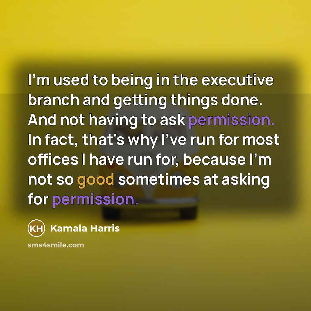 “I'm used to being in the executive branch and getting things done. And not having to ask permission. In fact, that's why I've run for most offices I have run for, because I'm not so good sometimes at asking for permission.” quote by Kamala Harris