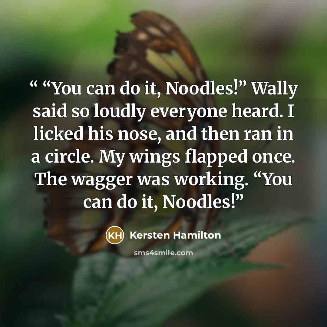 ““You can do it, Noodles!” Wally said so loudly everyone heard. I licked his nose, and then ran in a circle. My wings flapped once. The wagger was working. “You can do it, Noodles!” quote by Kersten Hamilton